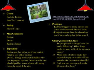 o Genre:
  Realistic Fiction                               http://www.kathyerskine.com/Kathryn_Ers
                                                  kine/MOCKINGBIRD_Research.html
   (told in 1st person)
                                              o Problems:
o Setting:
                                                - Kaitlyn struggles to make friends and
  Present Time                                    come to closure with Devon's death
                                                - Kaitlyn is unsure how she should act
o Main Characters:
                                                  and if she can help her father as well.
  Kaitlyn
  Devon                                          Other Questions that Arise:
  Kaitlyn’s father                                1. Do people with Asberger’s see the
                                                     world differently? What things
o Exposition:                                        might be more difficult for them–or
  Kaitlyn and her father are trying to deal          easier?
  with the loss of her brother                    2. What parts of school might they
  Devon. Things are hard for Kaitlyn who             especially enjoy or not like? What
  has Aspergers, because Devon was the one           would make them uncomfortable?
  who helped her know what would annoy            3. And how can other people make
  or just be weird if she did.                       life easier for them?
 