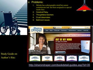 o Problems:
                    1.   Melody has a photographic mind but cannot
                         communicate and has been assigned to a special
                         needs class.
                    2.   Cerebral Palsy
                    3.   Thoughtless teachers
                    4.   Crual classmates
                    5.   Bathroom issues




Study Guide on
Author’s Site:

                 http://sharondraper.com/bookdetail-guides.asp?id=35
 