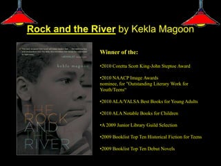 Rock and the River by Kekla Magoon

              Winner of the:

              •2010 Coretta Scott King-John Steptoe Award

              •2010 NAACP Image Awards
              nominee, for "Outstanding Literary Work for
              Youth/Teens“

              •2010 ALA/YALSA Best Books for Young Adults

              •2010 ALA Notable Books for Children

              •A 2009 Junior Library Guild Selection

              •2009 Booklist Top Ten Historical Fiction for Teens

              •2009 Booklist Top Ten Debut Novels
 