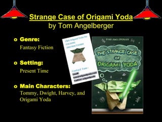 Strange Case of Origami Yoda
           by Tom Angelberger
o Genre:
  Fantasy Fiction

o Setting:
  Present Time

o Main Characters:
  Tommy, Dwight, Harvey, and
  Origami Yoda
 