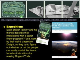 http://origamiyoda.wordpress.com/folding-your-own-origami-yoda-other-star-wars-papercraft/


   o Exposition:
      Sixth-grader Tommy and his
      friends describe their
      interactions with a paper
      finger puppet of Yoda, worn
      by their weird classmate
      Dwight, as they try to figure
      out whether or not the puppet
      can really predict the future.
      Includes instructions for
      making Origami Yoda.
 