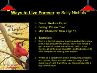 Ways to Live Forever by Sally Nichols

           o Genre: Realistic Fiction
           o Setting: Present Time
           o Main Character: Sam / age 11

           o Exposition:
           o   Sam is in the last stages of leukemia and wants to know
               facts. Facts about UFOs, ghosts, how it feels to kiss a
               girl. He wants to break a world record, watch horror
               movies, go up the down-escalator. ..and find answers to
               all of the questions nobody ever answers.

           o   Written as a collection of journal entries, lists, questions,
               and pictures, Sam's story will make you laugh, it will
               make you cry, and it will show you how one boy finds a
               way to live forever.
 
