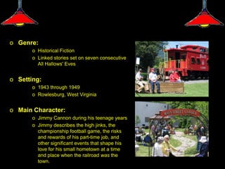 o Genre:
       o Historical Fiction
       o Linked stories set on seven consecutive
         All Hallows' Eves


o Setting:
       o 1943 through 1949
       o Rowlesburg, West Virginia


o Main Character:
       o Jimmy Cannon during his teenage years
       o Jimmy describes the high jinks, the
         championship football game, the risks
         and rewards of his part-time job, and
         other significant events that shape his
         love for his small hometown at a time
         and place when the railroad was the
         town.
 