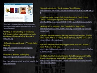 •Discussion Guide for “The Bystander” in pdf format:
                                                   http://media.us.macmillan.com/discussionguides/9780312379063DG.p
                                                   df

                                                   •Panel Discussion on cyberbullying in Bethlehem Public School
                                                   District , featuring local parent, James Preller:
                                                   http://bcsd.k12.ny.us/news/201011/101007_cyberbullying_panel.cfm
 http://www.jamespreller.com/2010/06/09/class-
 discussion-guide-talking-points-and-other-news-   •Bullying is VA Students - The Virginia Pilot, July 8 2011
 about-bystander/                                  http://hamptonroads.com/2011/07/bullying-va-students-top-concern-
•For help in implementing or enhancing             survey-finds
bullying prevention programs in your state,
contact the Children's Safety Network at           •For more information about bullying prevention in Virginia, contact
csn@edc.org.                                       Erima Fobbs, Office of Family Health Services, at (804) 864-7733 or
                                                   erima.fobbs@vdh.virginia.gov.
•Office of Attorney General / Virginia Rules /
Bullying                                       •For more information on bullying prevention from the Children's
http://www.virginiarules.com/virginia-         Safety Network, click here
rules/bullying                                 http://www.childrenssafetynetwork.org/publications_resources/Bullyin
                                               gPrevention.asp.
•Interactive Websites on Bullying:
http://www.pacerkidsagainstbullying.org/    •Middle School Bullying that features both Elementary and Middle
                                            School assistance and Virginia Bullying Legislation links
http://www.bam.gov/sub_yourlife/yourlife_bu http://youthviolence.edschool.virginia.edu/bullying/bullying-middle-
llyroundup.html                             school-research.html
 