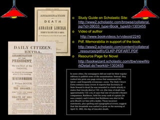 o   Study Guide on Scholastic Site:
    http://www2.scholastic.com/browse/collateral.
    jsp?id=39033_type=Book_typeId=1303455
o   Video of author
      http://www.bookvideos.tv/videoid/2240
o   Pdf. Memorabilia in support of the book.
    http://www2.scholastic.com/content/collateral
    _resources/pdf/c/CLKP-PDFART.PDF
o   Resource Page for Novel
    http://bookwizard.scholastic.com/tbw/viewWo
    rkDetail.do?workId=1303455
 