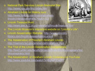 o National Park Services Lincoln Memorial Site:
  http://www.nps.gov/linc/index.htm
o Abraham Lincoln on History.com:
  http://www.history.com/topics/abraham-
  lincoln/interactives#/wiki?topic=103
o Lincoln Treasure Hunt:
  http://www.siec.k12.in.us/~west/proj/lincoln/treasure.htm
o The Lincoln Museum’s interactive website on “Lincoln’s Life”:
o Lincoln Assasination Website: http://www.alincoln-
  library.com/lincoln-assassination.shtml
o The Assasination of President Abraham Lincoln:
  http://memory.loc.gov/ammem/alhtml/alrintr.html
o The Trial of the Lincoln Assasination Conspirators:
  http://law2.umkc.edu/faculty/projects/ftrials/lincolnconspiracy/linc
  olnconspiracy.html
o The Assasination of Abraham Lincoln Consiracy on YouTube:
  http://www.youtube.com/watch?v=6qAeFjCscRY
 