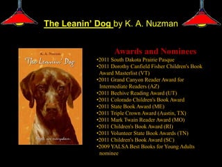 The Leanin’ Dog by K. A. Nuzman


                   Awards and Nominees
            •2011 South Dakota Prairie Pasque
            •2011 Dorothy Canfield Fisher Children's Book
             Award Masterlist (VT)
            •2011 Grand Canyon Reader Award for
             Intermediate Readers (AZ)
            •2011 Beehive Reading Award (UT)
            •2011 Colorado Children's Book Award
            •2011 State Book Award (ME)
            •2011 Triple Crown Award (Austin, TX)
            •2011 Mark Twain Reader Award (MO)
            •2011 Children's Book Award (RI)
            •2011 Volunteer State Book Awards (TN)
            •2011 Children's Book Award (SC)
            •2009 YALSA Best Books for Young Adults
             nominee
 