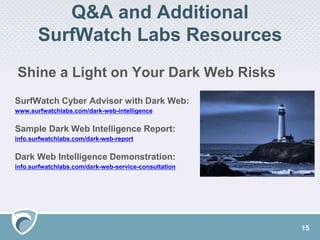 Q&A and Additional
SurfWatch Labs Resources
SurfWatch Cyber Advisor with Dark Web:
www.surfwatchlabs.com/dark-web-intelligence
Sample Dark Web Intelligence Report:
info.surfwatchlabs.com/dark-web-report
Dark Web Intelligence Demonstration:
info.surfwatchlabs.com/dark-web-service-consultation
Shine a Light on Your Dark Web Risks
15
 