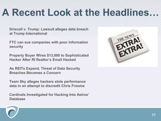 A Recent Look at the Headlines…
Driscoll v. Trump: Lawsuit alleges data breach
at Trump International
FTC can sue companies with poor information
security
Property Buyer Wires $13,000 to Sophisticated
Hacker After RI Realtor’s Email Hacked
As REITs Expand, Threat of Data Security
Breaches Becomes a Concern
Team Sky alleges hackers stole performance
data in an attempt to discredit Chris Froome
Cardinals Investigated for Hacking Into Astros’
Database
17
 