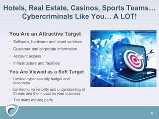 Hotels, Real Estate, Casinos, Sports Teams…
Cybercriminals Like You… A LOT!
You Are an Attractive Target
• Software, hardware and cloud services
• Customer and corporate information
• Account access
• Infrastructure and facilities
You Are Viewed as a Soft Target
• Limited cyber security budget and
resources
• Limited to no visibility and understanding of
threats and the impact on your business
• Too many moving parts
4
 