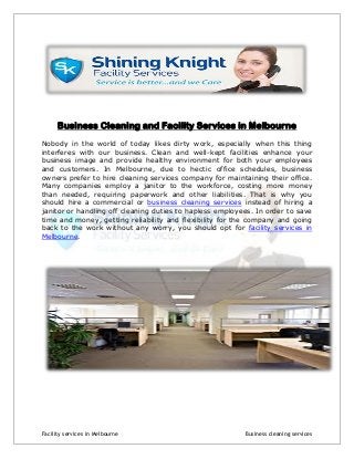 Business Cleaning and Facility Services in Melbourne
Nobody in the world of today likes dirty work, especially when this thing
interferes with our business. Clean and well-kept facilities enhance your
business image and provide healthy environment for both your employees
and customers. In Melbourne, due to hectic office schedules, business
owners prefer to hire cleaning services company for maintaining their office.
Many companies employ a janitor to the workforce, costing more money
than needed, requiring paperwork and other liabilities. That is why you
should hire a commercial or business cleaning services instead of hiring a
janitor or handling off cleaning duties to hapless employees. In order to save
time and money, getting reliability and flexibility for the company and going
back to the work without any worry, you should opt for facility services in
Melbourne.

Facility services in Melbourne

Business cleaning services

 