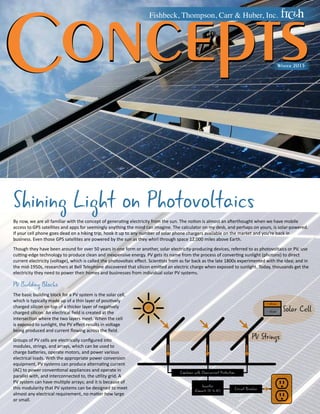 Concepts Fishbeck, Thompson, Carr & Huber, Inc. 
Winter 2015 
Shining Light on Photovoltaics 
By now, we are all familiar with the concept of generating electricity from the sun. The notion is almost an afterthought when we have mobile 
access to GPS satellites and apps for seemingly anything the mind can imagine. The calculator on my desk, and perhaps on yours, is solar-powered. 
If your cell phone goes dead on a hiking trip, hook it up to any number of solar phone chargers available on the market and you’re back in 
business. Even those GPS satellites are powered by the sun as they whirl through space 12,000 miles above Earth. 
Though they have been around for over 50 years in one form or another, solar electricity-producing devices, referred to as photovoltaics or PV, use 
cutting-edge technology to produce clean and inexpensive energy. PV gets its name from the process of converting sunlight (photons) to direct 
current electricity (voltage), which is called the photovoltaic effect. Scientists from as far back as the late 1800s experimented with the idea; and in 
the mid-1950s, researchers at Bell Telephone discovered that silicon emitted an electric charge when exposed to sunlight. Today, thousands get the 
electricity they need to power their homes and businesses from individual solar PV systems. 
PV Building Blocks 
The basic building block for a PV system is the solar cell, 
which is typically made up of a thin layer of positively 
charged silicon on top of a thicker layer of negatively 
charged silicon. An electrical field is created at the 
intersection where the two layers meet. When the cell 
is exposed to sunlight, the PV effect results in voltage 
being produced and current flowing across the field. 
PV Strings 
Groups of PV cells are electrically configured into 
modules, strings, and arrays, which can be used to 
charge batteries, operate motors, and power various 
electrical loads. With the appropriate power conversion 
equipment, PV systems can produce alternating current 
(AC) to power conventional appliances and operate in 
Combiner with Overcurrent Protection 
parallel with, and interconnected to, the utility grid. A 
PV system can have multiple arrays; and it is because of 
this modularity that PV systems can be designed to meet 
Inverter 
(Converts DC to AC) Circuit Breaker 
almost any electrical requirement, no matter how large 
or small. 
Solar Cell + silicon 
- silicon 
 