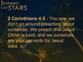2 Corinthians 4:5 - You see, we
don’t go around preaching about
ourselves. We preach that Jesus
Christ is Lord, and we ourselves
are your servants for Jesus’
sake. NLT
 