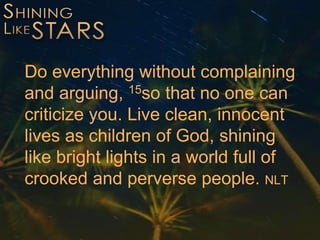 Do everything without complaining
and arguing, 15so that no one can
criticize you. Live clean, innocent
lives as children of God, shining
like bright lights in a world full of
crooked and perverse people. NLT
 
