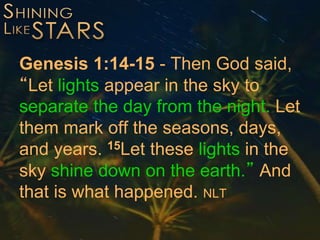 Genesis 1:14-15 - Then God said,
“Let lights appear in the sky to
separate the day from the night. Let
them mark off the seasons, days,
and years. 15Let these lights in the
sky shine down on the earth.” And
that is what happened. NLT
 