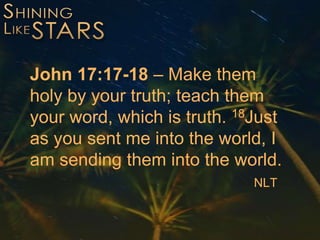 John 17:17-18 – Make them
holy by your truth; teach them
your word, which is truth. 18Just
as you sent me into the world, I
am sending them into the world.
NLT
 