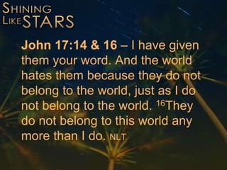 John 17:14 & 16 – I have given
them your word. And the world
hates them because they do not
belong to the world, just as I do
not belong to the world. 16They
do not belong to this world any
more than I do. NLT
 