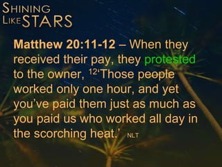 Matthew 20:11-12 – When they
received their pay, they protested
to the owner, 12‘Those people
worked only one hour, and yet
you’ve paid them just as much as
you paid us who worked all day in
the scorching heat.’ NLT
 