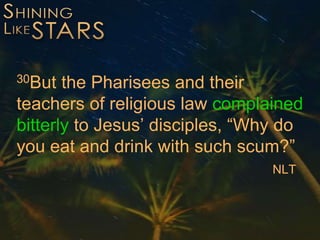 30But the Pharisees and their
teachers of religious law complained
bitterly to Jesus’ disciples, “Why do
you eat and drink with such scum?”
NLT
 