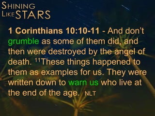 1 Corinthians 10:10-11 - And don’t
grumble as some of them did, and
then were destroyed by the angel of
death. 11These things happened to
them as examples for us. They were
written down to warn us who live at
the end of the age. NLT
 