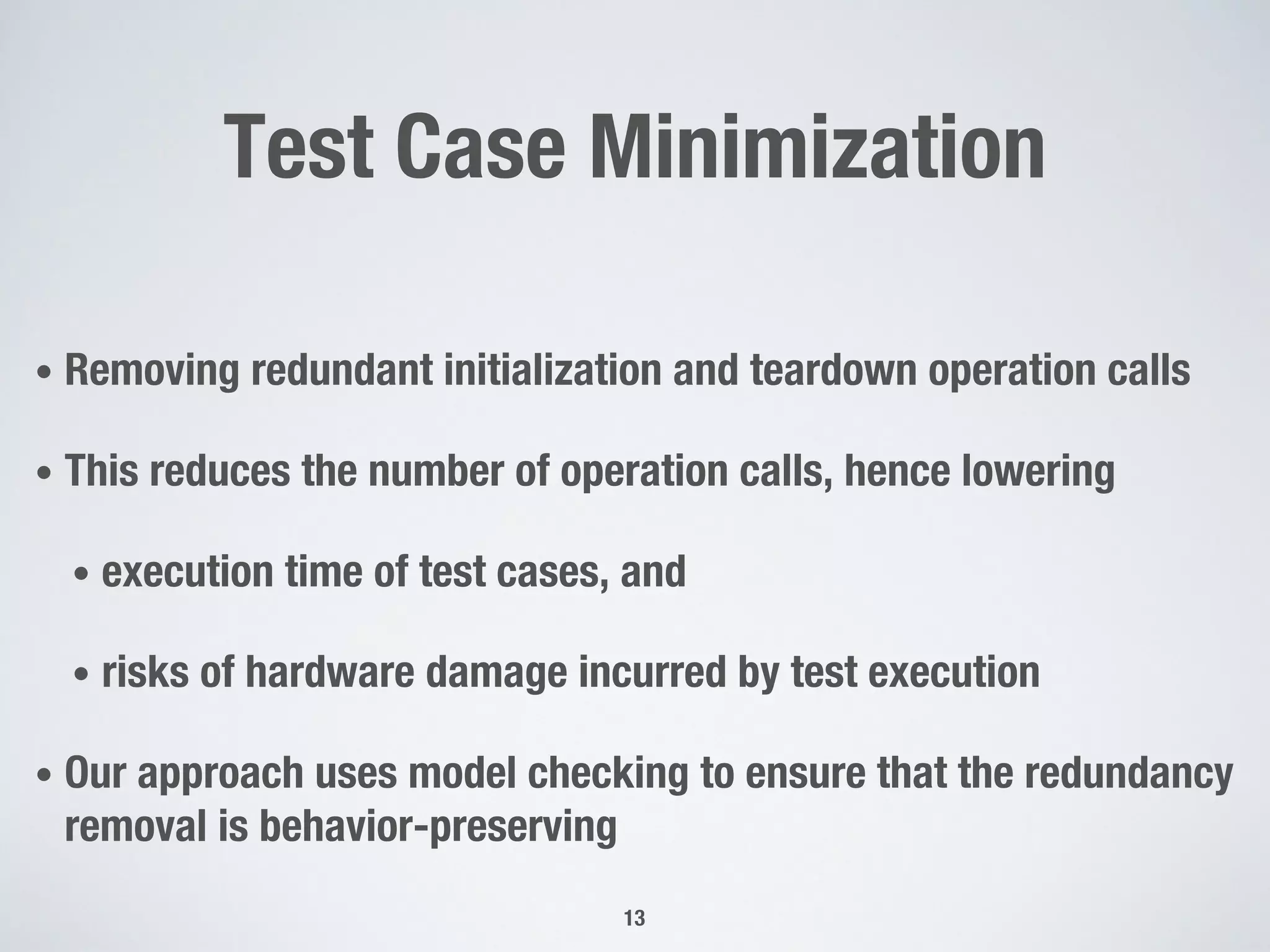 Test Case Minimization
• Removing redundant initialization and teardown operation calls
• This reduces the number of operation calls, hence lowering
• execution time of test cases, and
• risks of hardware damage incurred by test execution
• Our approach uses model checking to ensure that the redundancy
removal is behavior-preserving
13
 