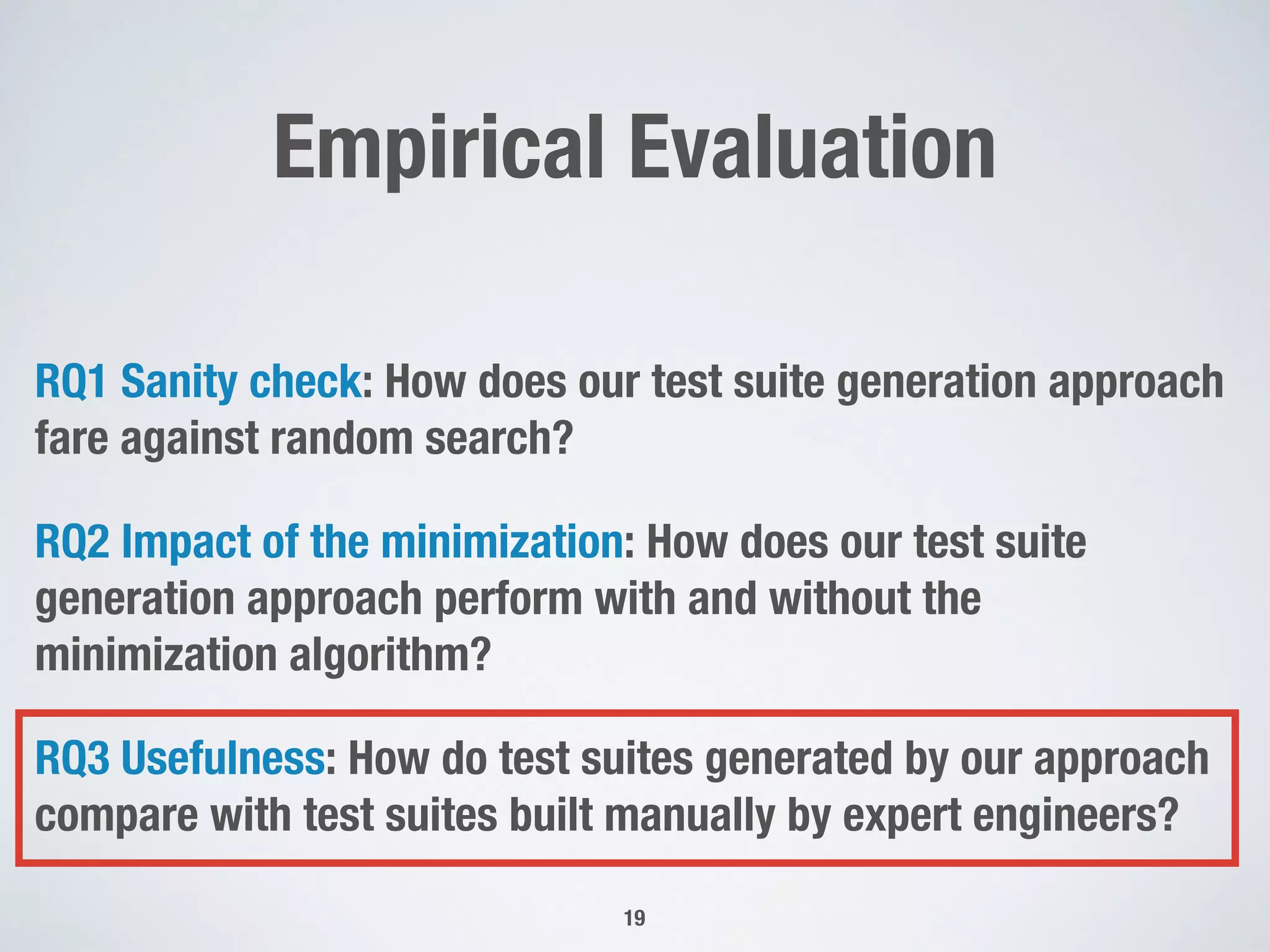 Empirical Evaluation
RQ1 Sanity check: How does our test suite generation approach
fare against random search?
RQ2 Impact of the minimization: How does our test suite
generation approach perform with and without the
minimization algorithm?
RQ3 Usefulness: How do test suites generated by our approach
compare with test suites built manually by expert engineers?
19
 
