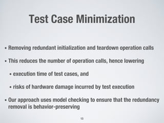 Test Case Minimization
• Removing redundant initialization and teardown operation calls
• This reduces the number of operation calls, hence lowering
• execution time of test cases, and
• risks of hardware damage incurred by test execution
• Our approach uses model checking to ensure that the redundancy
removal is behavior-preserving
13
 