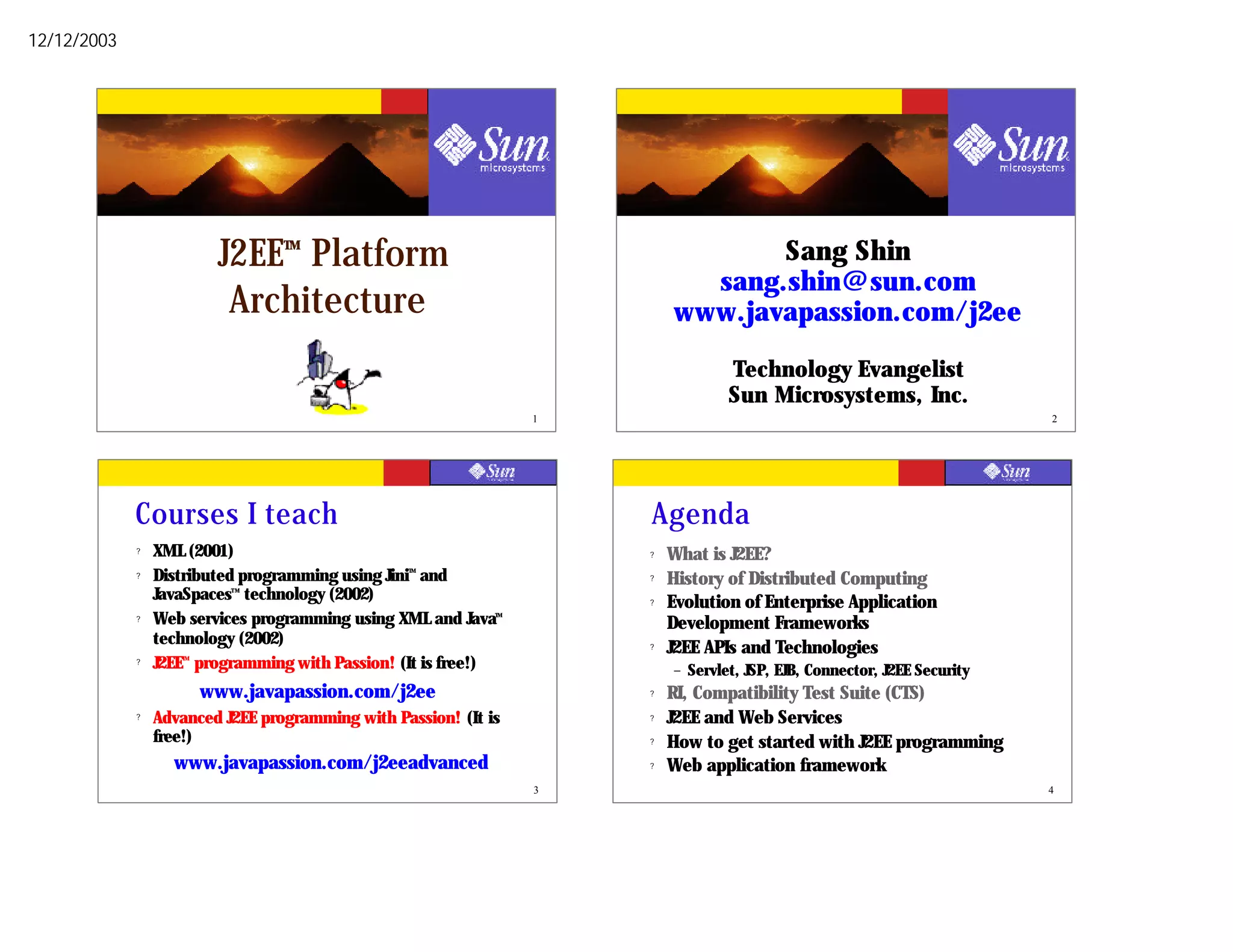 12/12/2003




                          J2EE Platform
                                  TM
                                                                                  Sang Shin
                                                                             sang.shin@sun.com
                           Architecture                                    www.javapassion.com/j2ee

                                                                                     Technology Evangelist
                                                                                     Sun Microsystems, Inc.
                                                                   1                                                         2




             Courses I teach                                           Agenda
             ?   XML (2001)                                            ?   What is J2EE?
             ?   Distributed programming using Jini and
                                                  TM
                                                                       ?   History of Distributed Computing
                 JavaSpaces technology (2002)
                            TM

                                                                       ?   Evolution of Enterprise Application
             ?   Web services programming using XML and Java  TM

                                                                           Development Frameworks
                 technology (2002)                                     ?   J2EE APIs and Technologies
             ?   J2EE programming with Passion! (It is free!)
                    TM

                                                                           –   Servlet, JSP, EJB, Connector, J2EE Security
                         www.javapassion.com/j2ee                      ?   RI, Compatibility Test Suite (CTS)
             ?   Advanced J2EE programming with Passion! (It is        ?   J2EE and Web Services
                 free!)                                                ?   How to get started with J2EE programming
                   www.javapassion.com/j2eeadvanced                    ?   Web application framework
                                                                   3                                                         4
 