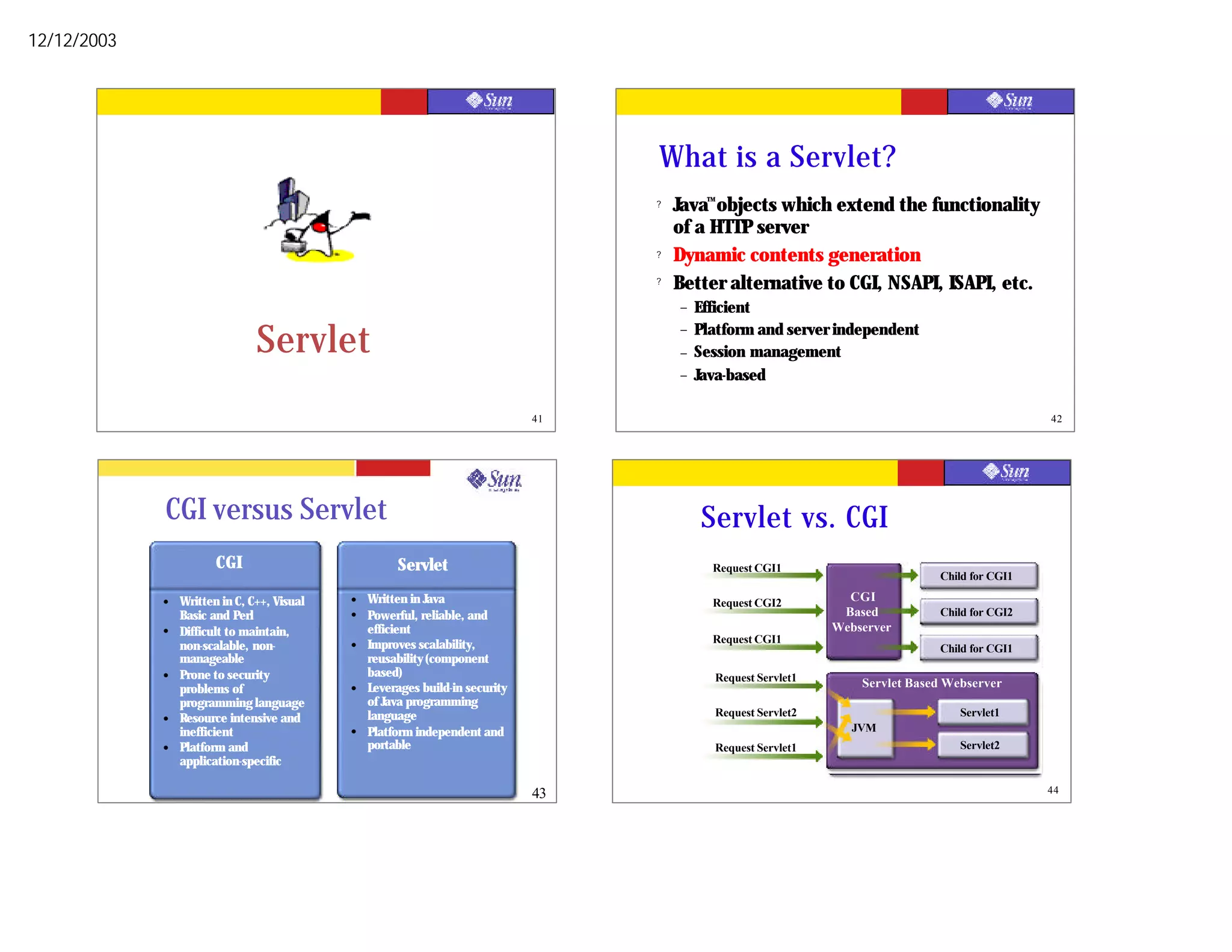 12/12/2003




                                                                                    What is a Servlet?
                                                                                    ?   Java™ objects which extend the functionality
                                                                                        of a HTTP server
                                                                                    ?   Dynamic contents generation
                                                                                    ?   Better alternative to CGI, NSAPI, ISAPI, etc.
                                                                                        –   Efficient

                                Servlet                                                 –
                                                                                        –
                                                                                            Platform and server independent
                                                                                            Session management
                                                                                        –   Java-based

                                                                               41                                                                 42




             CGI versus Servlet                                                             Servlet vs. CGI
                        CGI                           Servlet                                 Request CGI1
                                                                                              Request CGI1                       Child for CGI1
                                                                                                                                 Child for CGI1
             l   Written in C, C++, Visual   l   Written in Java                              Request CGI2         CGI
                                                                                                                    CGI
                                                                                              Request CGI2        Based          Child for CGI2
                 Basic and Perl              l   Powerful, reliable, and                                           Based         Child for CGI2
             l   Difficult to maintain,          efficient                                                       Webserver
                                                                                                                 Webserver
                                                                                              Request CGI1
                 non-scalable, non-          l   Improves scalability,                        Request CGI1                       Child for CGI1
                                                                                                                                 Child for CGI1
                 manageable                      reusability (component
             l   Prone to security               based)                                       Request Servlet1
                                                                                              Request Servlet1       Servlet Based Webserver
                 problems of                 l   Leverages build-in security                                         Servlet Based Webserver
                 programming language            of Java programming
                                                 language                                     Request Servlet2                      Servlet1
             l   Resource intensive and                                                       Request Servlet2                       Servlet1
                 inefficient                 l   Platform independent and                                          JVM
                                                                                                                    JVM
             l   Platform and                    portable                                     Request Servlet1                      Servlet2
                                                                                                                                     Servlet2
                 application-specific

                                                                               43                                                                 44
 