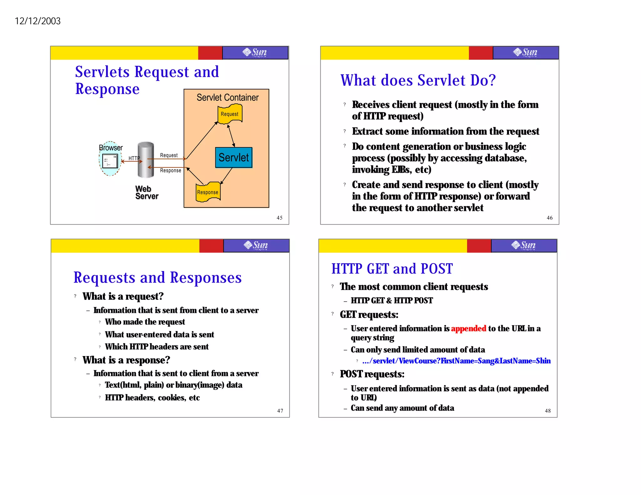 12/12/2003




             Servlets Request and
                                                                                    What does Servlet Do?
             Response         Servlet Container
                                                                                    ?   Receives client request (mostly in the form
                                                                 Request
                                                                                        of HTTP request)
                                                                                    ?   Extract some information from the request
                      Browser                                                       ?   Do content generation or business logic
                                HTTP
                                           Request
                                                                 Servlet                process (possibly by accessing database,
                                           Response                                     invoking EJBs, etc)
                                  Web
                                                                                    ?   Create and send response to client (mostly
                                                      Response
                                  Server                                                in the form of HTTP response) or forward
                                                                                        the request to another servlet
                                                                           45                                                                  46




                                                                                HTTP GET and POST
             Requests and Responses                                             ?   The most common client requests
             ?   What is a request?                                                 –   HTTP GET & HTTP POST
                 –   Information that is sent from client to a server           ?   GET requests:
                       ? Who made the request

                                                                                    –   User entered information is appended to the URL in a
                       ? What user-entered data is sent
                                                                                        query string
                       ? Which HTTP headers are sent
                                                                                    –   Can only send limited amount of data
             ?   What is a response?                                                     ?   .../servlet/ViewCourse?FirstName=Sang&LastName=Shin
                 –   Information that is sent to client from a server           ?   POST requests:
                       ? Text(html, plain) or binary(image) data
                                                                                    –   User entered information is sent as data (not appended
                       ? HTTP headers, cookies, etc                                     to URL)
                                                                           47       –   Can send any amount of data                          48
 