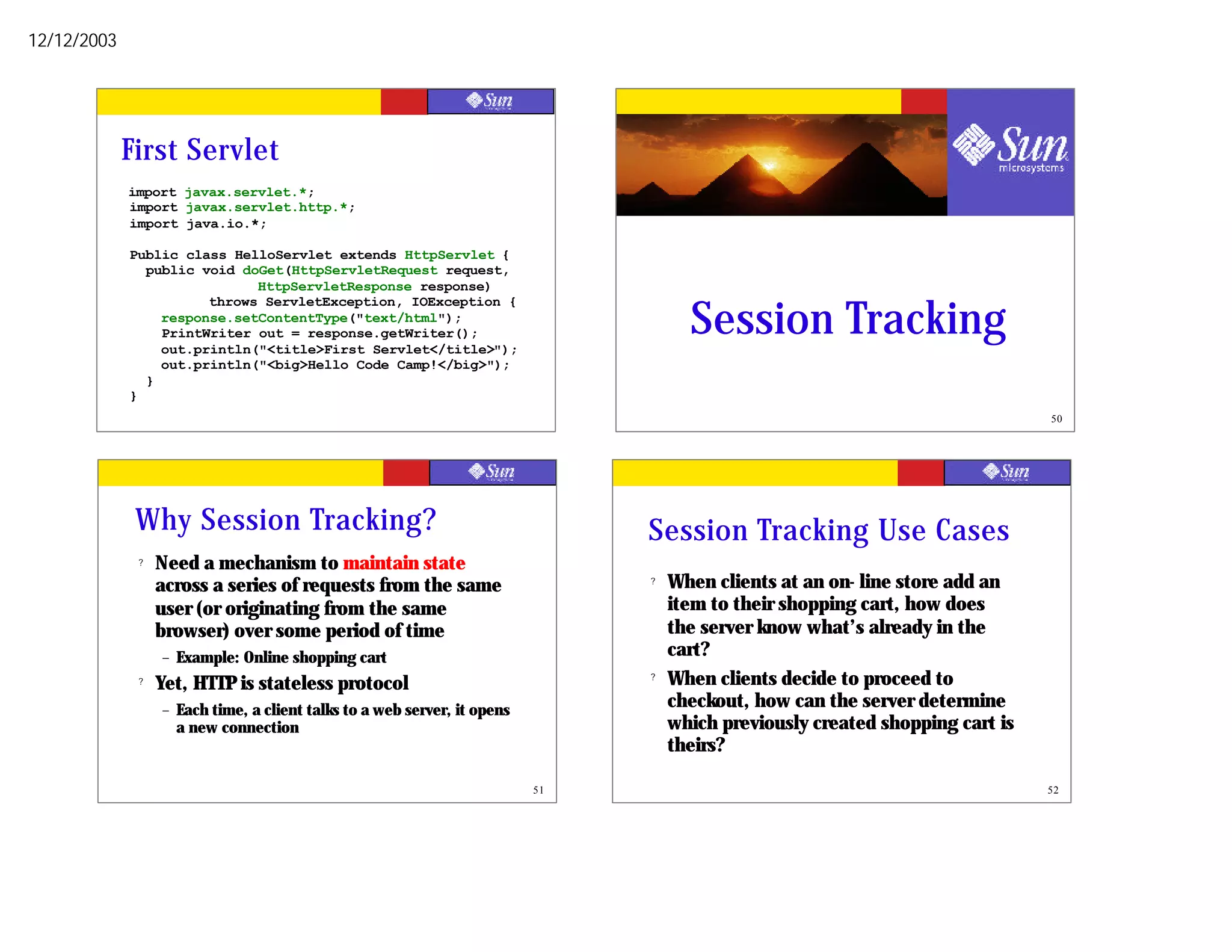 12/12/2003




             First Servlet
             import javax.servlet.*;
             import javax.servlet.http.*;
             import java.io.*;

             Public class HelloServlet extends HttpServlet {
               public void doGet(HttpServletRequest request,
                             HttpServletResponse response)


                                                                                       Session Tracking
                       throws ServletException, IOException {
                 response.setContentType("text/html");
                 PrintWriter out = response.getWriter();
                 out.println("<title>First Servlet</title>");
                 out.println("<big>Hello Code Camp!</big>");
               }
             }
                                                                            49                                                   50




              Why Session Tracking?                                              Session Tracking Use Cases
              ?   Need a mechanism to maintain state
                  across a series of requests from the same                      ?   When clients at an on- line store add an
                  user (or originating from the same                                 item to their shopping cart, how does
                  browser) over some period of time                                  the server know what’s already in the
                  –   Example: Online shopping cart                                  cart?
              ?   Yet, HTTP is stateless protocol                                ?   When clients decide to proceed to
                  –   Each time, a client talks to a web server, it opens            checkout, how can the server determine
                      a new connection                                               which previously created shopping cart is
                                                                                     theirs?

                                                                            51                                                   52
 
