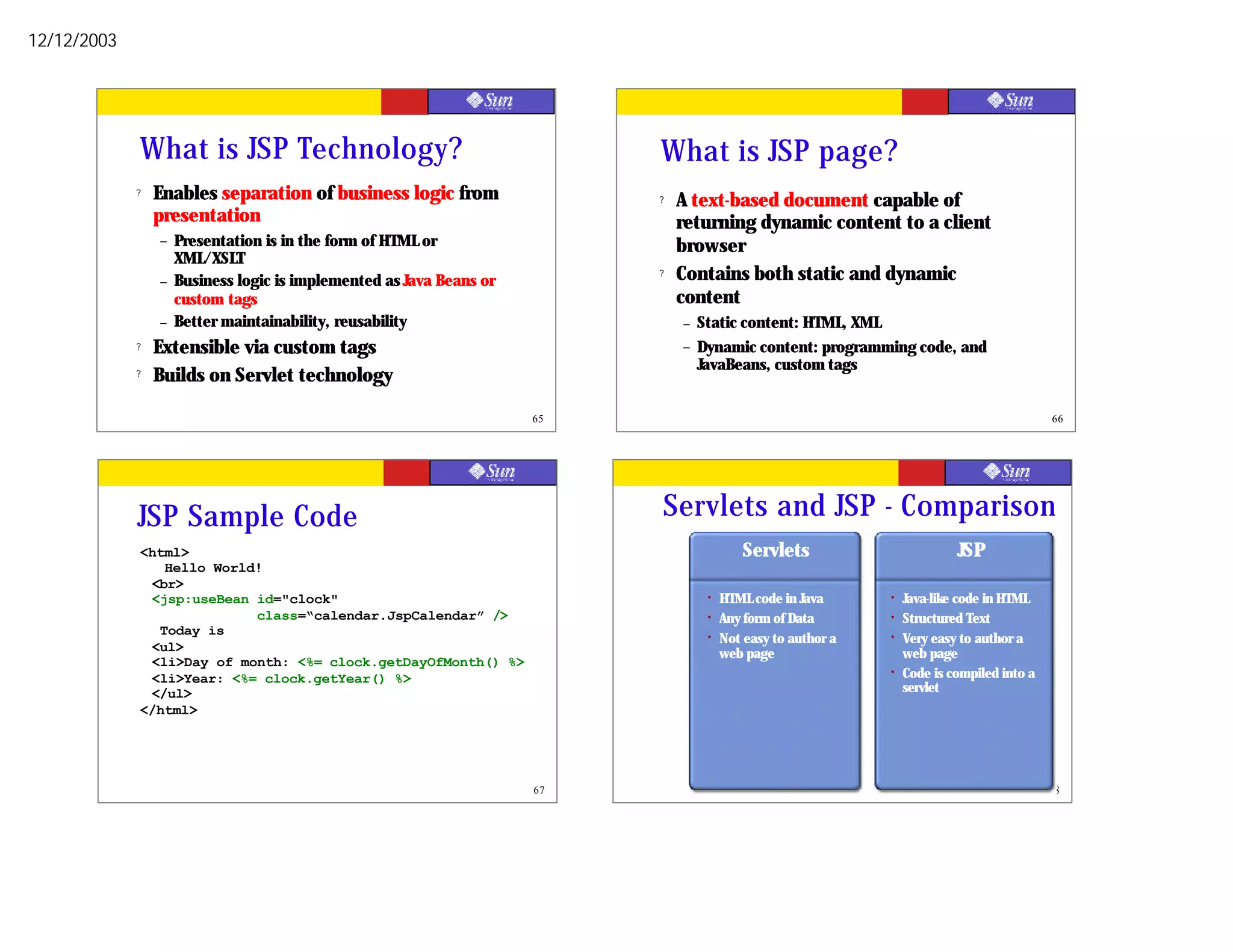 12/12/2003




             What is JSP Technology?                                       What is JSP page?
             ?   Enables separation of business logic from                 ?   A text-based document capable of
                 presentation                                                  returning dynamic content to a client
                 –   Presentation is in the form of HTML or                    browser
                     XML/XSLT
                 –   Business logic is implemented as Java Beans or
                                                                           ?   Contains both static and dynamic
                     custom tags                                               content
                 –   Better maintainability, reusability                       –   Static content: HTML, XML
             ?   Extensible via custom tags                                    –   Dynamic content: programming code, and
                                                                                   JavaBeans, custom tags
             ?   Builds on Servlet technology

                                                                      65                                                                     66




             JSP Sample Code                                               Servlets and JSP - Comparison
             <html>                                                                        Servlets                         JSP
                Hello World!
              <br>
              <jsp:useBean id="clock"                                               •   HTML code in Java      •   Java-like code in HTML
                           class=“calendar.JspCalendar” />                          •   Any form of Data       •   Structured Text
               Today is                                                             •   Not easy to author a   •   Very easy to author a
              <ul>                                                                      web page                   web page
              <li>Day of month: <%= clock.getDayOfMonth() %>
              <li>Year: <%= clock.getYear() %>                                                                 •   Code is compiled into a
              </ul>                                                                                                servlet
             </html>




                                                                      67                                                                     68
 