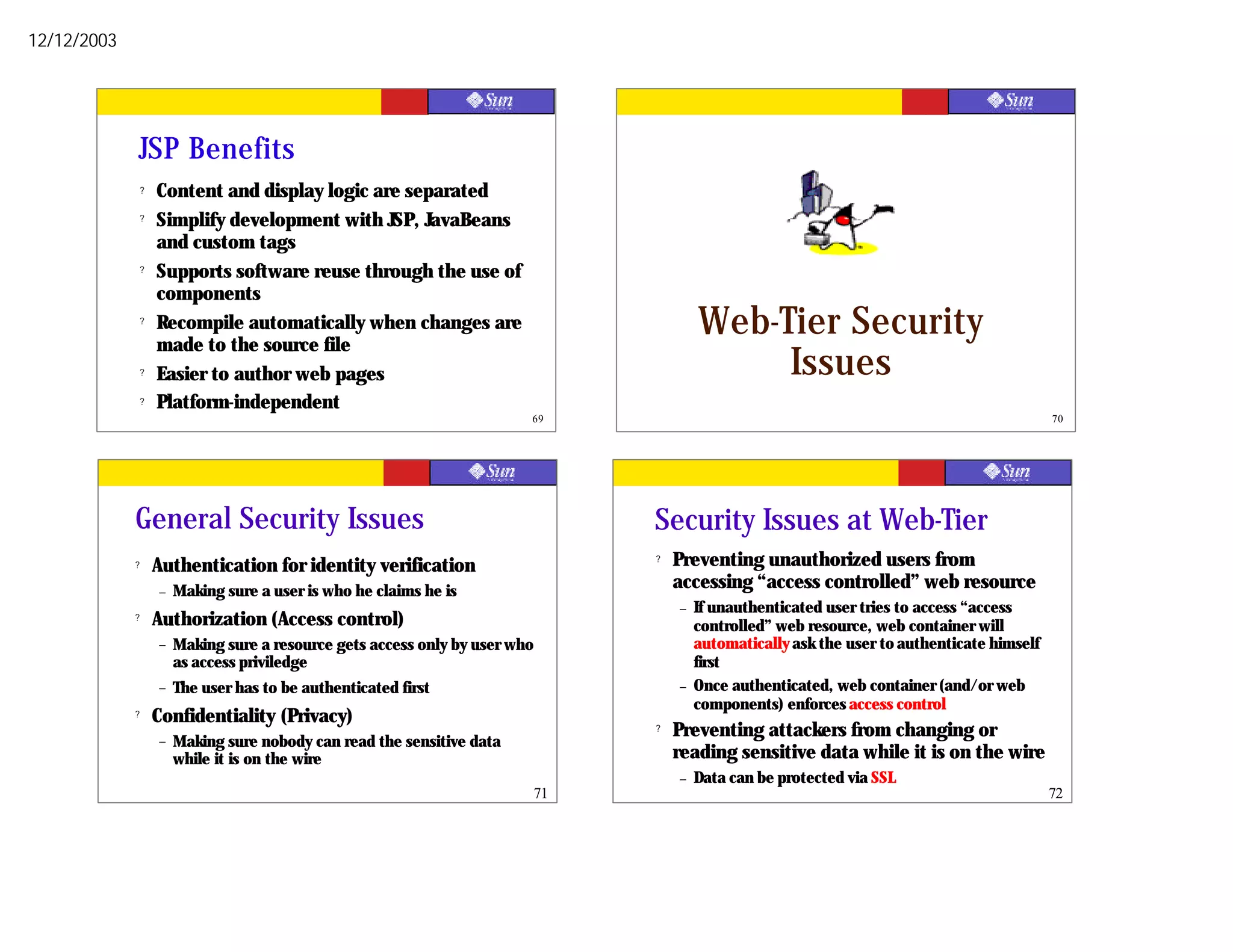 12/12/2003




             JSP Benefits
                 ?   Content and display logic are separated
                 ?   Simplify development with JSP, JavaBeans
                     and custom tags
                 ?   Supports software reuse through the use of
                     components
                 ?   Recompile automatically when changes are
                     made to the source file
                                                                                            Web-Tier Security
                 ?   Easier to author web pages                                                  Issues
                 ?   Platform-independent
                                                                           69                                                                    70




             General Security Issues                                                Security Issues at Web-Tier
             ?       Authentication for identity verification                       ?   Preventing unauthorized users from
                     –   Making sure a user is who he claims he is                      accessing “access controlled” web resource
                                                                                        –   If unauthenticated user tries to access “access
             ?       Authorization (Access control)                                         controlled” web resource, web container will
                     –   Making sure a resource gets access only by user who                automatically ask the user to authenticate himself
                         as access priviledge                                               first
                     –   The user has to be authenticated first                         –   Once authenticated, web container (and/or web
                                                                                            components) enforces access control
             ?       Confidentiality (Privacy)
                     –
                                                                                    ?   Preventing attackers from changing or
                         Making sure nobody can read the sensitive data
                         while it is on the wire                                        reading sensitive data while it is on the wire
                                                                                        –   Data can be protected via SSL
                                                                               71                                                                72
 