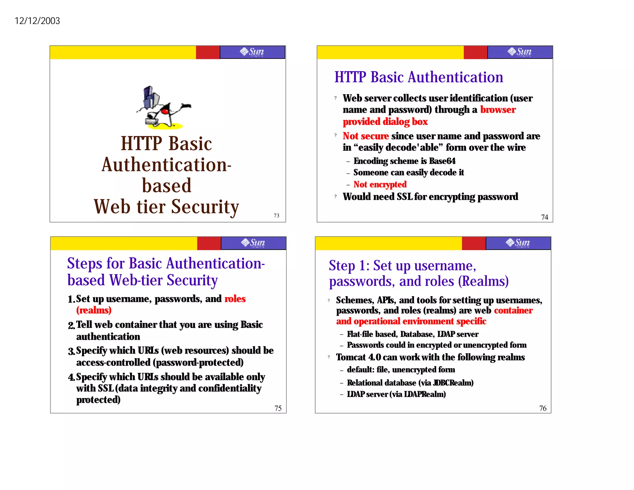 12/12/2003




                                                                        HTTP Basic Authentication
                                                                        ?   Web server collects user identification (user
                                                                            name and password) through a browser
                                                                            provided dialog box
                                                                        ?   Not secure since user name and password are
                    HTTP Basic                                              in “easily decode'able” form over the wire

                  Authentication-                                               –
                                                                                –
                                                                                    Encoding scheme is Base64
                                                                                    Someone can easily decode it
                       based                                            ?
                                                                                –   Not encrypted
                                                                            Would need SSL for encrypting password
                  Web tier Security                            73                                                                  74




             Steps for Basic Authentication-                        Step 1: Set up username,
             based Web-tier Security                                passwords, and roles (Realms)
             1. Set up username, passwords, and roles               ?   Schemes, APIs, and tools for setting up usernames,
                (realms)                                                passwords, and roles (realms) are web container
                                                                        and operational environment specific
             2. Tell web container that you are using Basic
                                                                            –   Flat-file based, Database, LDAP server
                authentication
                                                                            –   Passwords could in encrypted or unencrypted form
             3. Specify which URLs (web resources) should be        ?   Tomcat 4.0 can work with the following realms
                access-controlled (password-protected)
                                                                            –   default: file, unencrypted form
             4. Specify which URLs should be available only                 –   Relational database (via JDBCRealm)
                with SSL (data integrity and confidentiality                –   LDAP server (via LDAPRealm)
                protected)
                                                               75                                                                  76
 