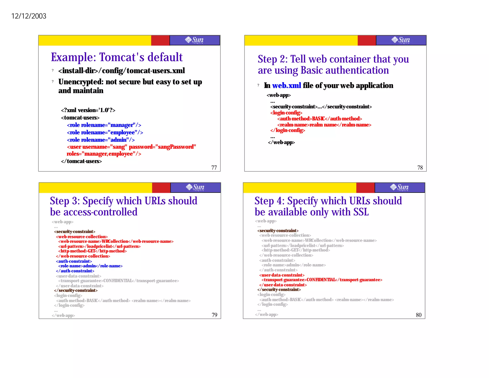 12/12/2003




             Example: Tomcat's default                                             Step 2: Tell web container that you
             ?   <install-dir>/config/tomcat-users.xml                             are using Basic authentication
             ?   Unencrypted: not secure but easy to set up                        ?   In web.xml file of your web application
                 and maintain                                                          <web-app>
                                                                                         ...
                                                                                         <security-constraint>...</security-constraint>
                 <?xml version='1.0'?>                                                   <login-config>
                 <tomcat-users>                                                              <auth-method>BASIC</auth-method>
                   <role rolename="manager"/>                                                <realm-name>realm name</realm-name>
                   <role rolename="employee"/>                                           </login-config>
                                                                                         ...
                   <role rolename="admin"/>                                             </web-app>
                   <user username="sang" password="sangPassword"
                   roles="manager,employee"/>
                 </tomcat-users>
                                                                             77                                                                   78




             Step 3: Specify which URLs should                                    Step 4: Specify which URLs should
             be access-controlled                                                 be available only with SSL
             <web-app>                                                            <web-app>
              ...                                                                  ...
              <security-constraint>                                                <security-constraint>
                <web-resource-collection>                                            <web-resource-collection>
                  <web-resource-name>WRCollection</web-resource-name>                  <web-resource-name>WRCollection</web-resource-name>
                  <url-pattern>/loadpricelist</url-pattern>                            <url-pattern>/loadpricelist</url-pattern>
                  <http-method>GET</http-method>                                       <http-method>GET</http-method>
                </web-resource-collection>                                           </web-resource-collection>
                <auth-constraint>                                                    <auth-constraint>
                  <role-name>admin</role-name>                                         <role-name>admin</role-name>
                </auth-constraint>                                                   </auth-constraint>
                <user-data-constraint>                                               <user-data-constraint>
                  <transport-guarantee>CONFIDENTIAL</transport-guarantee>              <transport-guarantee>CONFIDENTIAL</transport-guarantee>
                </user-data-constraint>                                              </user-data-constraint>
              </security-constraint>                                               </security-constraint>
              <login-config>                                                       <login-config>
                <auth-method>BASIC</auth-method> <realm-name></realm-name>           <auth-method>BASIC</auth-method> <realm-name></realm-name>
              </login-config>                                                      </login-config>
              ...                                                                  ...
             </web-app>                                                      79   </web-app>                                                      80
 