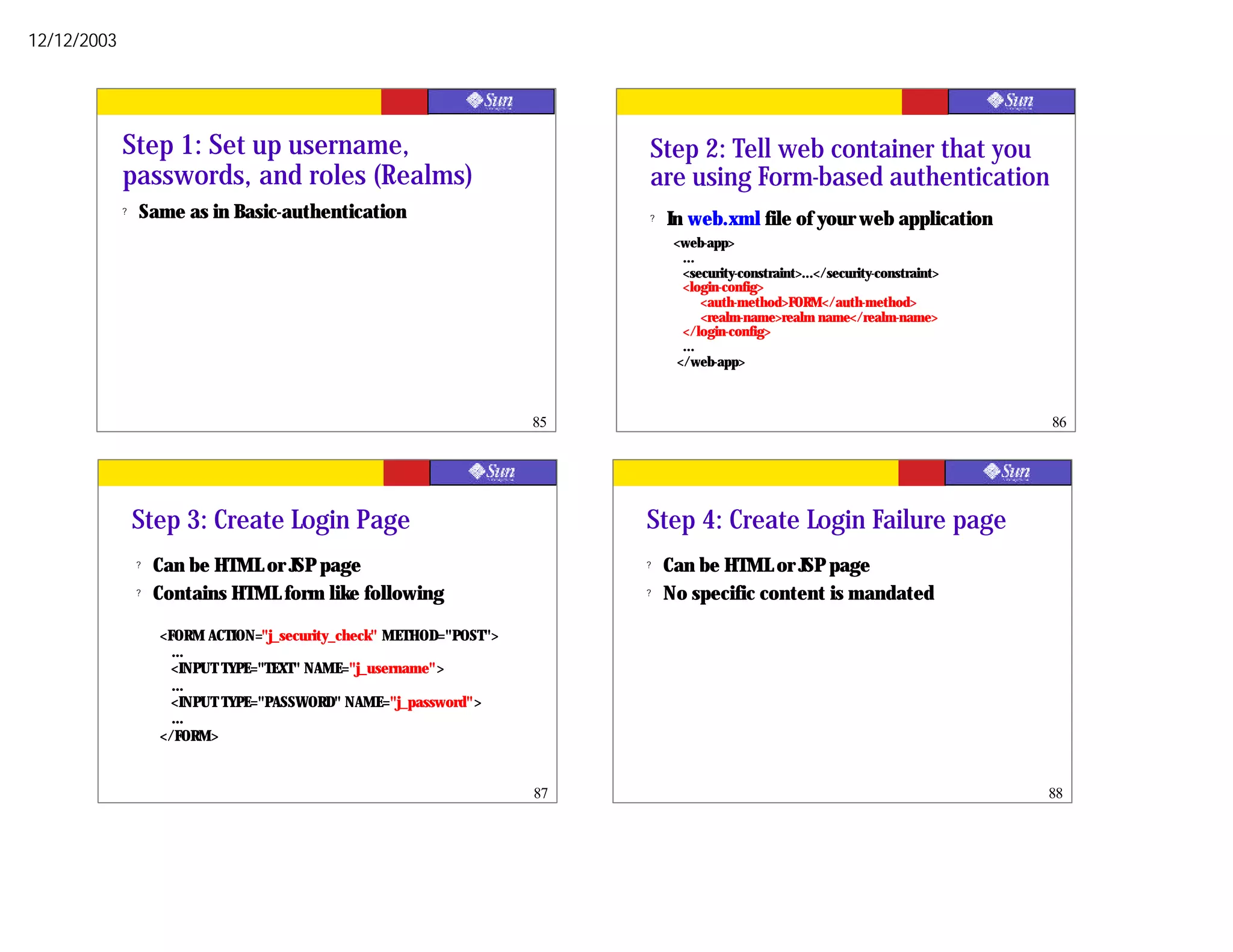 12/12/2003




             Step 1: Set up username,                                      Step 2: Tell web container that you
             passwords, and roles (Realms)                                 are using Form-based authentication
             ?   Same as in Basic-authentication                           ?   In web.xml file of your web application
                                                                                <web-app>
                                                                                  ...
                                                                                  <security-constraint>...</security-constraint>
                                                                                  <login-config>
                                                                                      <auth-method>FORM</auth-method>
                                                                                      <realm-name>realm name</realm-name>
                                                                                  </login-config>
                                                                                  ...
                                                                                 </web-app>



                                                                      85                                                           86




                 Step 3: Create Login Page                                 Step 4: Create Login Failure page
                 ?   Can be HTML or JSP page                               ?   Can be HTML or JSP page
                 ?   Contains HTML form like following                     ?   No specific content is mandated

                     <FORM ACTION="j_security_check" METHOD="POST">
                       …
                       <INPUT TYPE="TEXT" NAME="j_username">
                       …
                       <INPUT TYPE="PASSWORD" NAME="j_password">
                       …
                     </FORM>


                                                                      87                                                           88
 