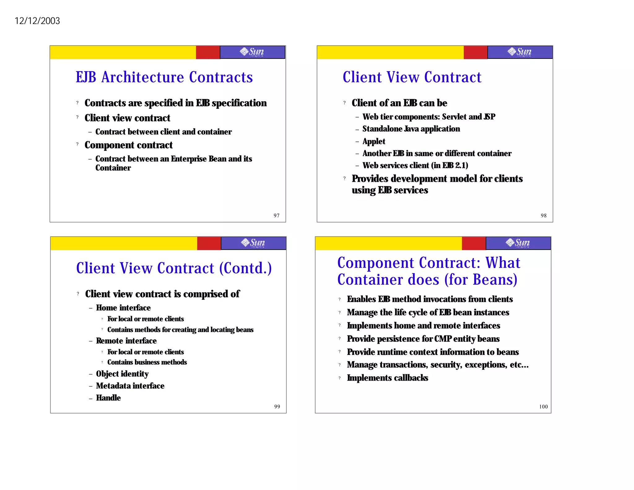 12/12/2003




             EJB Architecture Contracts                                                Client View Contract
             ?   Contracts are specified in EJB specification                          ?    Client of an EJB can be
             ?   Client view contract                                                        –   Web tier components: Servlet and JSP
                 –    Contract between client and container                                  –   Standalone Java application
                                                                                             –   Applet
             ?   Component contract
                                                                                             –   Another EJB in same or different container
                 –    Contract between an Enterprise Bean and its
                      Container                                                              –   Web services client (in EJB 2.1)
                                                                                       ?    Provides development model for clients
                                                                                            using EJB services

                                                                              97                                                               98




             Client View Contract (Contd.)                                         Component Contract: What
                                                                                   Container does (for Beans)
             ?   Client view contract is comprised of                              ?       Enables EJB method invocations from clients
                  –   Home interface                                               ?       Manage the life cycle of EJB bean instances
                       ?   For local or remote clients
                       ?
                           Contains methods for creating and locating beans
                                                                                   ?       Implements home and remote interfaces
                  –   Remote interface                                             ?       Provide persistence for CMP entity beans
                       ?   For local or remote clients                             ?       Provide runtime context information to beans
                       ?   Contains business methods                               ?       Manage transactions, security, exceptions, etc...
                  –   Object identity                                              ?       Implements callbacks
                  –   Metadata interface
                  –   Handle
                                                                              99                                                               100
 