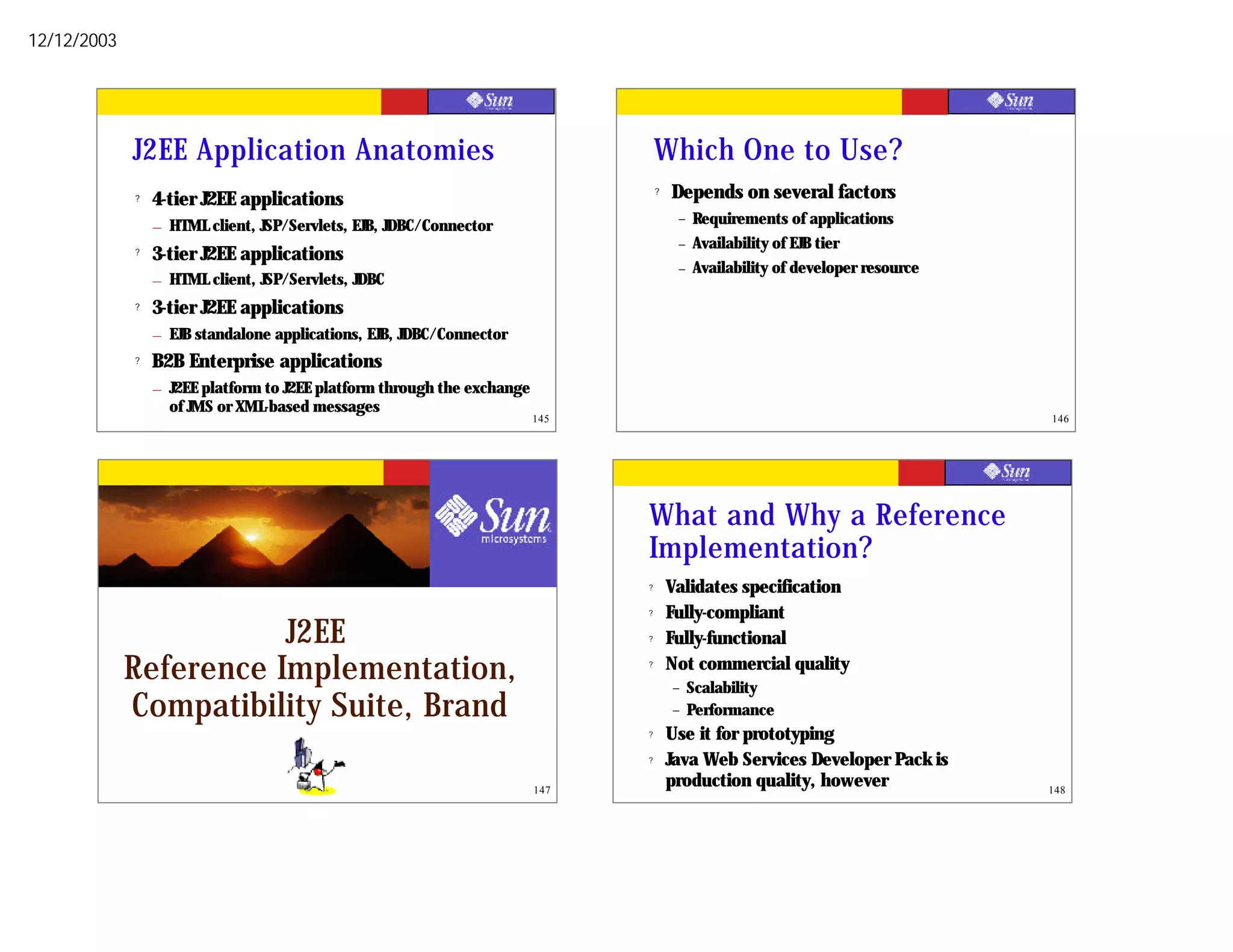 12/12/2003




             J2EE Application Anatomies                                            Which One to Use?
             ?   4-tier J2EE applications
                                                                                   ?   Depends on several factors
                                                                                        –   Requirements of applications
                 – HTML client, JSP/Servlets, EJB, JDBC/Connector
                                                                                        –   Availability of EJB tier
             ?   3-tier J2EE applications
                                                                                        –   Availability of developer resource
                 – HTML client, JSP/Servlets, JDBC
             ?   3-tier J2EE applications
                 – EJB standalone applications, EJB, JDBC/Connector
             ?   B2B Enterprise applications
                 – J2EE platform to J2EE platform through the exchange
                   of JMS or XML-based messages
                                                                         145                                                     146




                                                                               What and Why a Reference
                                                                               Implementation?
                                                                               ?       Validates specification
                                                                               ?       Fully-compliant
                        J2EE                                                   ?       Fully-functional
             Reference Implementation,                                         ?       Not commercial quality
                                                                                       –    Scalability
             Compatibility Suite, Brand                                                –    Performance
                                                                               ?       Use it for prototyping
                                                                               ?       Java Web Services Developer Pack is
                                                                         147
                                                                                       production quality, however               148
 