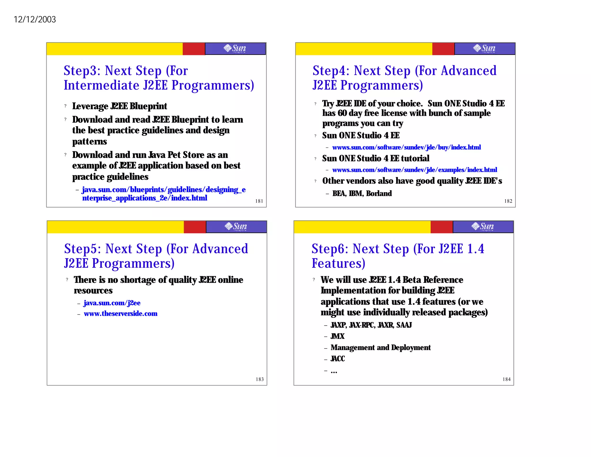 12/12/2003




             Step3: Next Step (For                                           Step4: Next Step (For Advanced
             Intermediate J2EE Programmers)                                  J2EE Programmers)
             ?   Leverage J2EE Blueprint                                     ?   Try J2EE IDE of your choice. Sun ONE Studio 4 EE
                                                                                 has 60 day free license with bunch of sample
             ?   Download and read J2EE Blueprint to learn                       programs you can try
                 the best practice guidelines and design                     ?   Sun ONE Studio 4 EE
                 patterns                                                         –   wwws.sun.com/software/sundev/jde/buy/index.html
             ?   Download and run Java Pet Store as an                       ?   Sun ONE Studio 4 EE tutorial
                 example of J2EE application based on best                        –   wwws.sun.com/software/sundev/jde/examples/index.html
                 practice guidelines                                         ?   Other vendors also have good quality J2EE IDE's
                 –    java.sun.com/blueprints/guidelines/designing_e              –   BEA, IBM, Borland
                      nterprise_applications_2e/index.html             181                                                                   182




             Step5: Next Step (For Advanced                                  Step6: Next Step (For J2EE 1.4
             J2EE Programmers)                                               Features)
             ?   There is no shortage of quality J2EE online                 ?   We will use J2EE 1.4 Beta Reference
                 resources                                                       Implementation for building J2EE
                  –   java.sun.com/j2ee                                          applications that use 1.4 features (or we
                  –   www.theserverside.com                                      might use individually released packages)
                                                                                 –    JAXP, JAX-RPC, JAXR, SAAJ
                                                                                 –    JMX
                                                                                 –    Management and Deployment
                                                                                 –    JACC
                                                                                 –    ...
                                                                       183                                                                   184
 