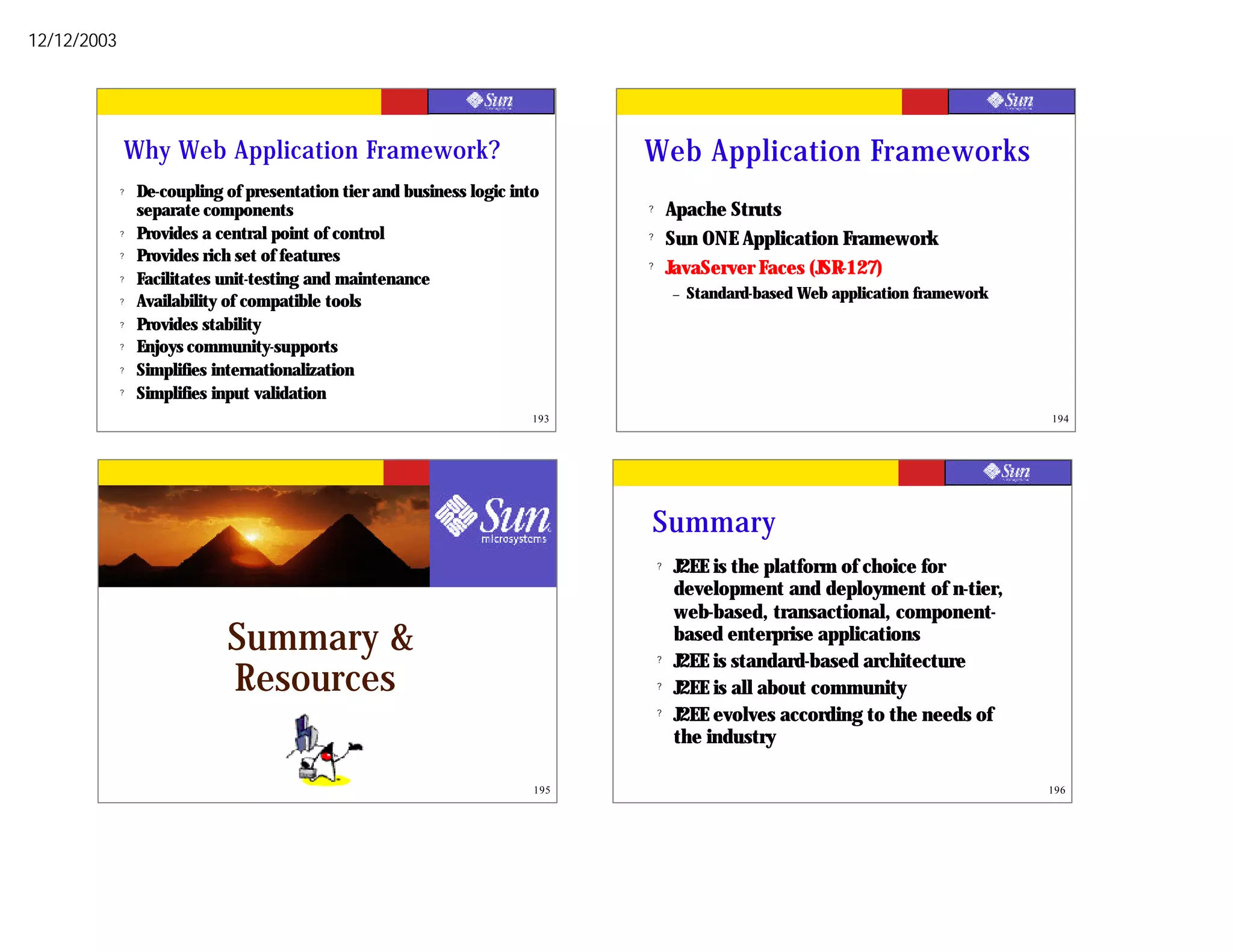 12/12/2003




             Why Web Application Framework?                                   Web Application Frameworks
             ?   De-coupling of presentation tier and business logic into
                 separate components                                          ?       Apache Struts
             ?   Provides a central point of control                          ?       Sun ONE Application Framework
             ?   Provides rich set of features                                ?       JavaServer Faces (JSR-127)
             ?   Facilitates unit-testing and maintenance
                                                                                      –   Standard-based Web application framework
             ?   Availability of compatible tools
             ?   Provides stability
             ?   Enjoys community-supports
             ?   Simplifies internationalization
             ?   Simplifies input validation
                                                                        193                                                          194




                                                                              Summary
                                                                                  ?   J2EE is the platform of choice for
                                                                                      development and deployment of n-tier,
                                                                                      web-based, transactional, component-
                             Summary &                                            ?
                                                                                      based enterprise applications
                                                                                      J2EE is standard-based architecture
                             Resources                                            ?   J2EE is all about community
                                                                                  ?   J2EE evolves according to the needs of
                                                                                      the industry

                                                                        195                                                          196
 
