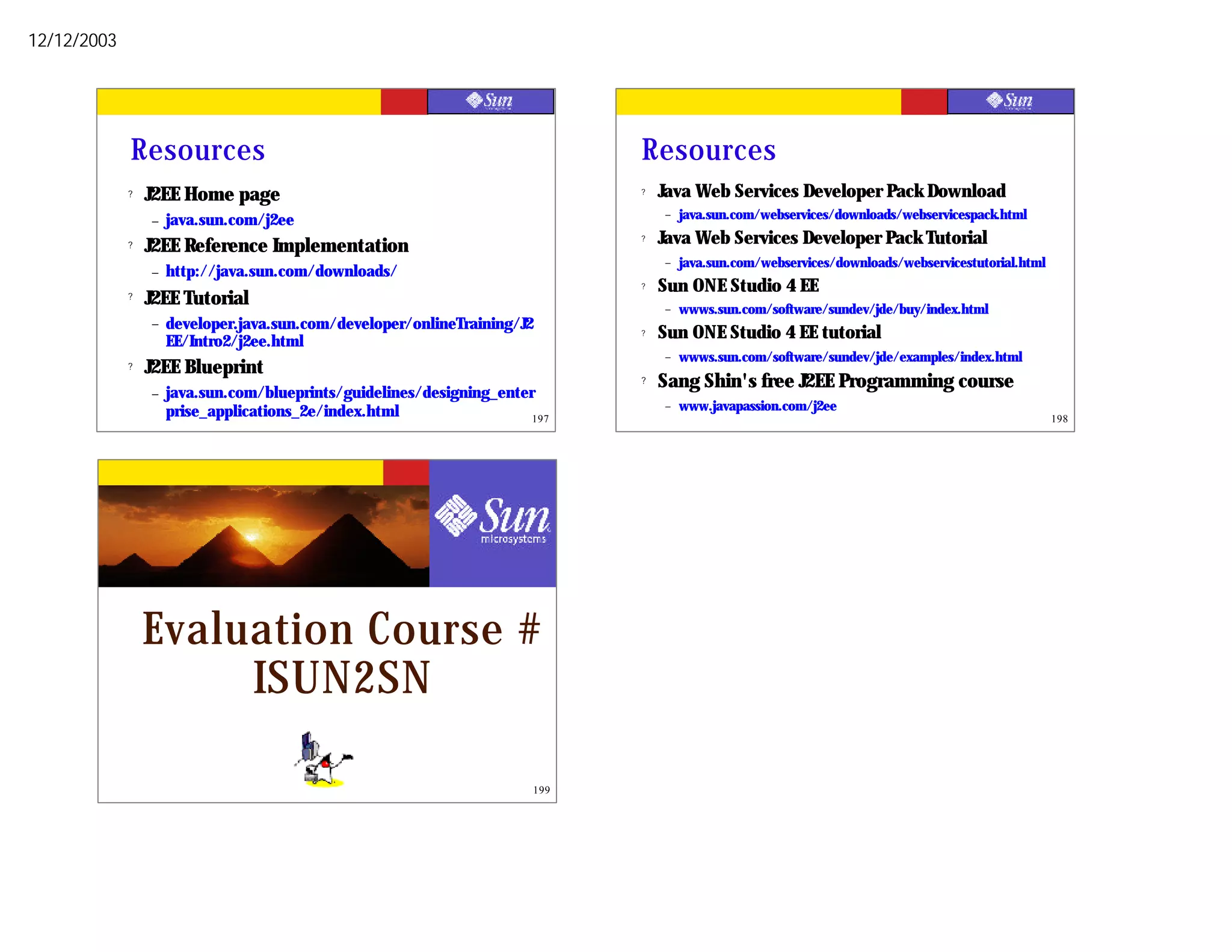 12/12/2003




             Resources                                                          Resources
             ?   J2EE Home page                                                 ?   Java Web Services Developer Pack Download
                 –   java.sun.com/j2ee                                              –   java.sun.com/webservices/downloads/webservicespack.html

             ?   J2EE Reference Implementation
                                                                                ?   Java Web Services Developer Pack Tutorial
                                                                                    –   java.sun.com/webservices/downloads/webservicestutorial.html
                 –   http://java.sun.com/downloads/
                                                                                ?   Sun ONE Studio 4 EE
             ?   J2EE Tutorial                                                      –   wwws.sun.com/software/sundev/jde/buy/index.html
                 –   developer.java.sun.com/developer/onlineTraining/J2
                     EE/Intro2/j2ee.html
                                                                                ?   Sun ONE Studio 4 EE tutorial
                                                                                    –   wwws.sun.com/software/sundev/jde/examples/index.html
             ?   J2EE Blueprint
                                                                                ?   Sang Shin's free J2EE Programming course
                 –   java.sun.com/blueprints/guidelines/designing_enter
                     prise_applications_2e/index.html                               –   www.javapassion.com/j2ee
                                                                       197                                                                            198




                 Evaluation Course #
                      ISUN2SN

                                                                          199
 