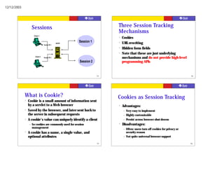 12/12/2003




                     Sessions                                              Three Session Tracking
                                                                           Mechanisms
                      Client 1
                                                                           ?   Cookies
                                                 server
                                                          Session 1        ?   URL rewriting
                                  Session ID 1
                                                                           ?   Hidden form fields
                                                                           ?   Note that these are just underlying
                       Client 2   Session ID 2                                 mechanisms and do not provide high-level
                                                          Session 2            programming APIs


                                                                      53                                                          54




             What is Cookie?                                               Cookies as Session Tracking
             ?   Cookie is a small amount of information sent
                 by a servlet to a Web browser                             ?   Advantages:
             ?   Saved by the browser, and later sent back to                  –   Very easy to implement
                 the server in subsequent requests                             –   Highly customizable
             ?   A cookie's value can uniquely identify a client               –   Persist across browser shut-downs
                 –   So cookies are commonly used for session              ?   Disadvantages:
                     management                                                –   Often: users turn off cookies for privacy or
             ?   A cookie has a name, a single value, and                          security reason
                 optional attributes                                           –   Not quite universal browser support

                                                                      55                                                          56
 