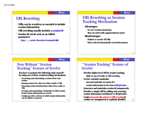 12/12/2003




             URL Rewriting                                                                   URL Rewriting as Session
                                                                                             Tracking Mechanism
             ?       URLs can be rewritten or encoded to include
                     session information.                                                    ?    Advantages:
                                                                                                     –   Let user remain anonymous
             ?       URL rewriting usually includes a session id
                                                                                                     –   They are universally supported(most styles)
             ?       Session id can be sent as an added
                     parameter:
                                                                                             ?    Disadvantages:
                     –    http://.../servlet/Rewritten?sessionid=688                                 –   Tedious to rewrite all URLs
                                                                                                     –   Only works for dynamically created documents



                                                                                    57                                                                  58




                 Now Without “Session                                                    “ Session Tracking” Feature of
                 Tracking” Feature of Servlet                                            Servlet
                 ?   You have to perform the following tasks yourself                    ?       Provides higher-level API for session tracking
                     by using one of three session-tracking mechanisms                           –   Built on top of Cookie or URL rewriting
                      –   Generating and maintaining a session id for each               ?       Servlet container maintains
                          session
                                                                                                 –   internal hashtable of session id's
                      –   Passing session id to client via either cookie or URL
                                                                                                 –   session information in the form of HttpSession
                      –   Extracting session id information either from cookie or
                          URL                                                            ?       Generates and maintains session id transparently
                      –   Creating and maintaining a hashtable in which session          ?       Provides a simple API for adding and removing
                          id and session information are stored                                  session information (attributes) to HttpSession
                      –   Coming up with a scheme in which session information
                          can be added or removed
                                                                                         ?       Could automatically switch to URL rewriting if
                                                                                    59           cookies are unsupported or explicitly disabled         60
 