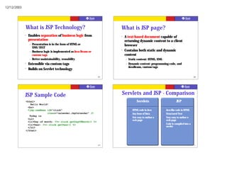 12/12/2003




             What is JSP Technology?                                       What is JSP page?
             ?   Enables separation of business logic from                 ?   A text-based document capable of
                 presentation                                                  returning dynamic content to a client
                 –   Presentation is in the form of HTML or                    browser
                     XML/XSLT
                 –   Business logic is implemented as Java Beans or
                                                                           ?   Contains both static and dynamic
                     custom tags                                               content
                 –   Better maintainability, reusability                       –   Static content: HTML, XML
             ?   Extensible via custom tags                                    –   Dynamic content: programming code, and
                                                                                   JavaBeans, custom tags
             ?   Builds on Servlet technology

                                                                      65                                                                     66




             JSP Sample Code                                               Servlets and JSP - Comparison
             <html>                                                                        Servlets                         JSP
                Hello World!
              <br>
              <jsp:useBean id="clock"                                               •   HTML code in Java      •   Java-like code in HTML
                           class=“calendar.JspCalendar” />                          •   Any form of Data       •   Structured Text
               Today is                                                             •   Not easy to author a   •   Very easy to author a
              <ul>                                                                      web page                   web page
              <li>Day of month: <%= clock.getDayOfMonth() %>
              <li>Year: <%= clock.getYear() %>                                                                 •   Code is compiled into a
              </ul>                                                                                                servlet
             </html>




                                                                      67                                                                     68
 