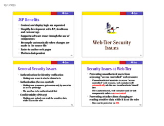 12/12/2003




             JSP Benefits
                 ?   Content and display logic are separated
                 ?   Simplify development with JSP, JavaBeans
                     and custom tags
                 ?   Supports software reuse through the use of
                     components
                 ?   Recompile automatically when changes are
                     made to the source file
                                                                                            Web-Tier Security
                 ?   Easier to author web pages                                                  Issues
                 ?   Platform-independent
                                                                           69                                                                    70




             General Security Issues                                                Security Issues at Web-Tier
             ?       Authentication for identity verification                       ?   Preventing unauthorized users from
                     –   Making sure a user is who he claims he is                      accessing “access controlled” web resource
                                                                                        –   If unauthenticated user tries to access “access
             ?       Authorization (Access control)                                         controlled” web resource, web container will
                     –   Making sure a resource gets access only by user who                automatically ask the user to authenticate himself
                         as access priviledge                                               first
                     –   The user has to be authenticated first                         –   Once authenticated, web container (and/or web
                                                                                            components) enforces access control
             ?       Confidentiality (Privacy)
                     –
                                                                                    ?   Preventing attackers from changing or
                         Making sure nobody can read the sensitive data
                         while it is on the wire                                        reading sensitive data while it is on the wire
                                                                                        –   Data can be protected via SSL
                                                                               71                                                                72
 