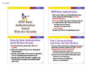 12/12/2003




                                                                        HTTP Basic Authentication
                                                                        ?   Web server collects user identification (user
                                                                            name and password) through a browser
                                                                            provided dialog box
                                                                        ?   Not secure since user name and password are
                    HTTP Basic                                              in “easily decode'able” form over the wire

                  Authentication-                                               –
                                                                                –
                                                                                    Encoding scheme is Base64
                                                                                    Someone can easily decode it
                       based                                            ?
                                                                                –   Not encrypted
                                                                            Would need SSL for encrypting password
                  Web tier Security                            73                                                                  74




             Steps for Basic Authentication-                        Step 1: Set up username,
             based Web-tier Security                                passwords, and roles (Realms)
             1. Set up username, passwords, and roles               ?   Schemes, APIs, and tools for setting up usernames,
                (realms)                                                passwords, and roles (realms) are web container
                                                                        and operational environment specific
             2. Tell web container that you are using Basic
                                                                            –   Flat-file based, Database, LDAP server
                authentication
                                                                            –   Passwords could in encrypted or unencrypted form
             3. Specify which URLs (web resources) should be        ?   Tomcat 4.0 can work with the following realms
                access-controlled (password-protected)
                                                                            –   default: file, unencrypted form
             4. Specify which URLs should be available only                 –   Relational database (via JDBCRealm)
                with SSL (data integrity and confidentiality                –   LDAP server (via LDAPRealm)
                protected)
                                                               75                                                                  76
 
