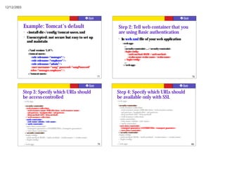 12/12/2003




             Example: Tomcat's default                                             Step 2: Tell web container that you
             ?   <install-dir>/config/tomcat-users.xml                             are using Basic authentication
             ?   Unencrypted: not secure but easy to set up                        ?   In web.xml file of your web application
                 and maintain                                                          <web-app>
                                                                                         ...
                                                                                         <security-constraint>...</security-constraint>
                 <?xml version='1.0'?>                                                   <login-config>
                 <tomcat-users>                                                              <auth-method>BASIC</auth-method>
                   <role rolename="manager"/>                                                <realm-name>realm name</realm-name>
                   <role rolename="employee"/>                                           </login-config>
                                                                                         ...
                   <role rolename="admin"/>                                             </web-app>
                   <user username="sang" password="sangPassword"
                   roles="manager,employee"/>
                 </tomcat-users>
                                                                             77                                                                   78




             Step 3: Specify which URLs should                                    Step 4: Specify which URLs should
             be access-controlled                                                 be available only with SSL
             <web-app>                                                            <web-app>
              ...                                                                  ...
              <security-constraint>                                                <security-constraint>
                <web-resource-collection>                                            <web-resource-collection>
                  <web-resource-name>WRCollection</web-resource-name>                  <web-resource-name>WRCollection</web-resource-name>
                  <url-pattern>/loadpricelist</url-pattern>                            <url-pattern>/loadpricelist</url-pattern>
                  <http-method>GET</http-method>                                       <http-method>GET</http-method>
                </web-resource-collection>                                           </web-resource-collection>
                <auth-constraint>                                                    <auth-constraint>
                  <role-name>admin</role-name>                                         <role-name>admin</role-name>
                </auth-constraint>                                                   </auth-constraint>
                <user-data-constraint>                                               <user-data-constraint>
                  <transport-guarantee>CONFIDENTIAL</transport-guarantee>              <transport-guarantee>CONFIDENTIAL</transport-guarantee>
                </user-data-constraint>                                              </user-data-constraint>
              </security-constraint>                                               </security-constraint>
              <login-config>                                                       <login-config>
                <auth-method>BASIC</auth-method> <realm-name></realm-name>           <auth-method>BASIC</auth-method> <realm-name></realm-name>
              </login-config>                                                      </login-config>
              ...                                                                  ...
             </web-app>                                                      79   </web-app>                                                      80
 