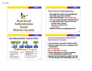 12/12/2003




                                       Form-based Authentication
                                       ?   Web application collects user identification
                                           (user name, password, and other
                                           information) through a custom login page
                                       ?   Not secure since user name and password are
               Form-based                  in “easily decode'able” form over the wire

              Authentication               –
                                           –
                                               Encoding scheme is Base64
                                               Someone can easily decode it
                  based                ?
                                           –   Not encrypted
                                           Would need SSL for encrypting password
             Web-tier Security   81                                                           82




                                      Steps for Form-based Authentication
                                      based Web-tier Security
                                      1.Set up username, passwords, and roles (realms)
                                      2. Tell web container that you are using Form-based
                                         authentication
                                      3. Create Login page
                                      4. Create Login failure error page
                                      5.Specify which URLs (web resources) should be
                                         access-controlled (password-protected)
                                      6.Specify which URLs should be available only with
                                         SSL (data integrity and confidentiality protected)
                                                                                              84
 
