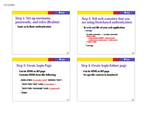 12/12/2003




             Step 1: Set up username,                                      Step 2: Tell web container that you
             passwords, and roles (Realms)                                 are using Form-based authentication
             ?   Same as in Basic-authentication                           ?   In web.xml file of your web application
                                                                                <web-app>
                                                                                  ...
                                                                                  <security-constraint>...</security-constraint>
                                                                                  <login-config>
                                                                                      <auth-method>FORM</auth-method>
                                                                                      <realm-name>realm name</realm-name>
                                                                                  </login-config>
                                                                                  ...
                                                                                 </web-app>



                                                                      85                                                           86




                 Step 3: Create Login Page                                 Step 4: Create Login Failure page
                 ?   Can be HTML or JSP page                               ?   Can be HTML or JSP page
                 ?   Contains HTML form like following                     ?   No specific content is mandated

                     <FORM ACTION="j_security_check" METHOD="POST">
                       …
                       <INPUT TYPE="TEXT" NAME="j_username">
                       …
                       <INPUT TYPE="PASSWORD" NAME="j_password">
                       …
                     </FORM>


                                                                      87                                                           88
 