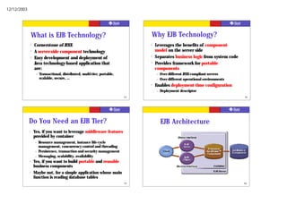 12/12/2003




                 What is EJB Technology?                                       Why EJB Technology?
             ?    Cornerstone of J2EE                                          ?   Leverages the benefits of component-
             ?    A server-side component technology                               model on the server side
             ?    Easy development and deployment of                           ?   Separates business logic from system code
                  Java technology-based application that                       ?   Provides framework for portable
                  are:                                                             components
                  –   Transactional, distributed, multi-tier, portable,            –   Over different J2EE-compliant servers
                      scalable, secure, …                                          –   Over different operational environments
                                                                               ?   Enables deployment-time configuration
                                                                                   –   Deployment descriptor
                                                                          93                                                     94




             Do You Need an EJB Tier?                                                  EJB Architecture
             ?   Yes, if you want to leverage middleware features
                 provided by container
                  –   Resource management, instance life-cycle
                      management, concurrency control and threading
                  –   Persistence, transaction and security management
                  –   Messaging, scalability, availability
             ?   Yes, if you want to build portable and reusable
                 business components
             ?   Maybe not, for a simple application whose main
                 function is reading database tables
                                                                          95                                                     96
 